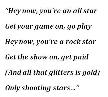 You'll never know if you don't go. You'll never shine if you don't glow. Hey now, you're an all star. Get your game on, go play. Hey now, you're a rock star. Get the show on, get paid. And all that glitters is gold. Only shooting stars break the mold. It's a cool place and they say it gets colder.